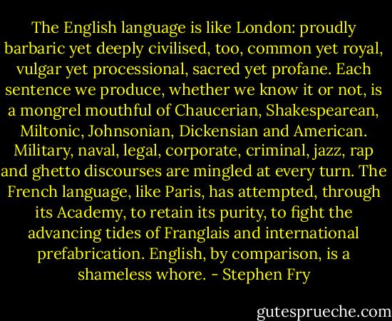 The English language is like London: proudly barbaric yet deeply civilised, too, common yet royal, vulgar yet processional, sacred yet profane. Each sentence we produce, whether we know it or not, is a mongrel mouthful of Chaucerian, Shakespearean, Miltonic, Johnsonian, Dickensian and American. Military, naval, legal, corporate, criminal, jazz, rap and ghetto discourses are mingled at every turn. The French language, like Paris, has attempted, through its Academy, to retain its purity, to fight the advancing tides of Franglais and international prefabrication. English, by comparison, is a shameless whore. - Stephen Fry