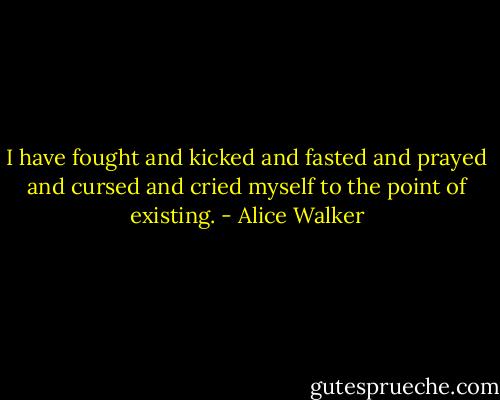 I have fought and kicked and fasted and prayed and cursed and cried myself to the point of existing. - Alice Walker