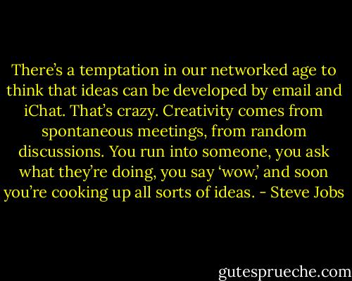 There’s a temptation in our networked age to think that ideas can be developed by email and iChat. That’s crazy. Creativity comes from spontaneous meetings, from random discussions. You run into someone, you ask what they’re doing, you say ‘wow,’ and soon you’re cooking up all sorts of ideas. - Steve Jobs