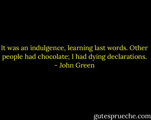 It was an indulgence, learning last words. Other people had chocolate; I had dying declarations. - John Green