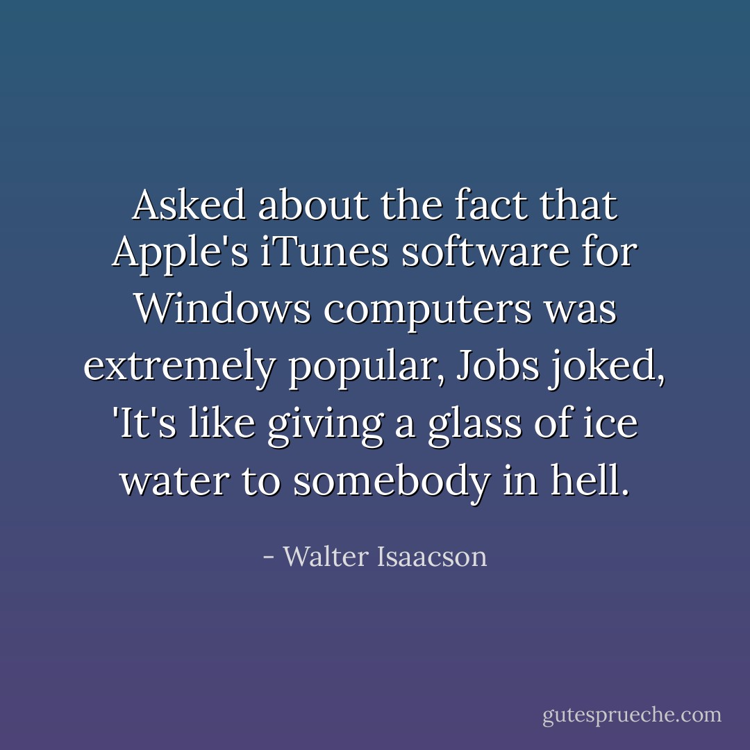 Asked about the fact that Apple's iTunes software for Windows computers was extremely popular, Jobs joked, 'It's like giving a glass of ice water to somebody in hell. - Walter Isaacson
