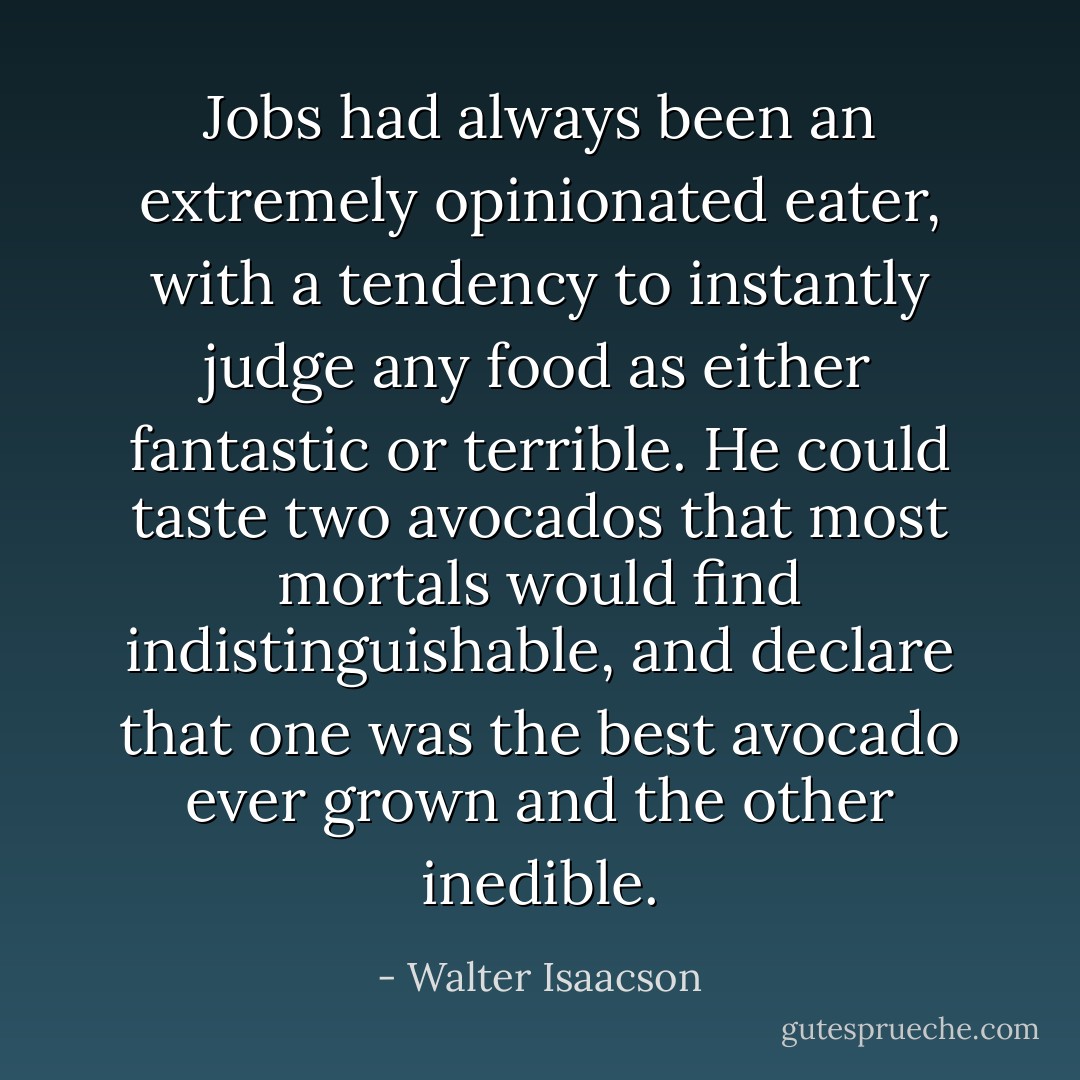 Jobs had always been an extremely opinionated eater, with a tendency to instantly judge any food as either fantastic or terrible. He could taste two avocados that most mortals would find indistinguishable, and declare that one was the best avocado ever grown and the other inedible. - Walter Isaacson
