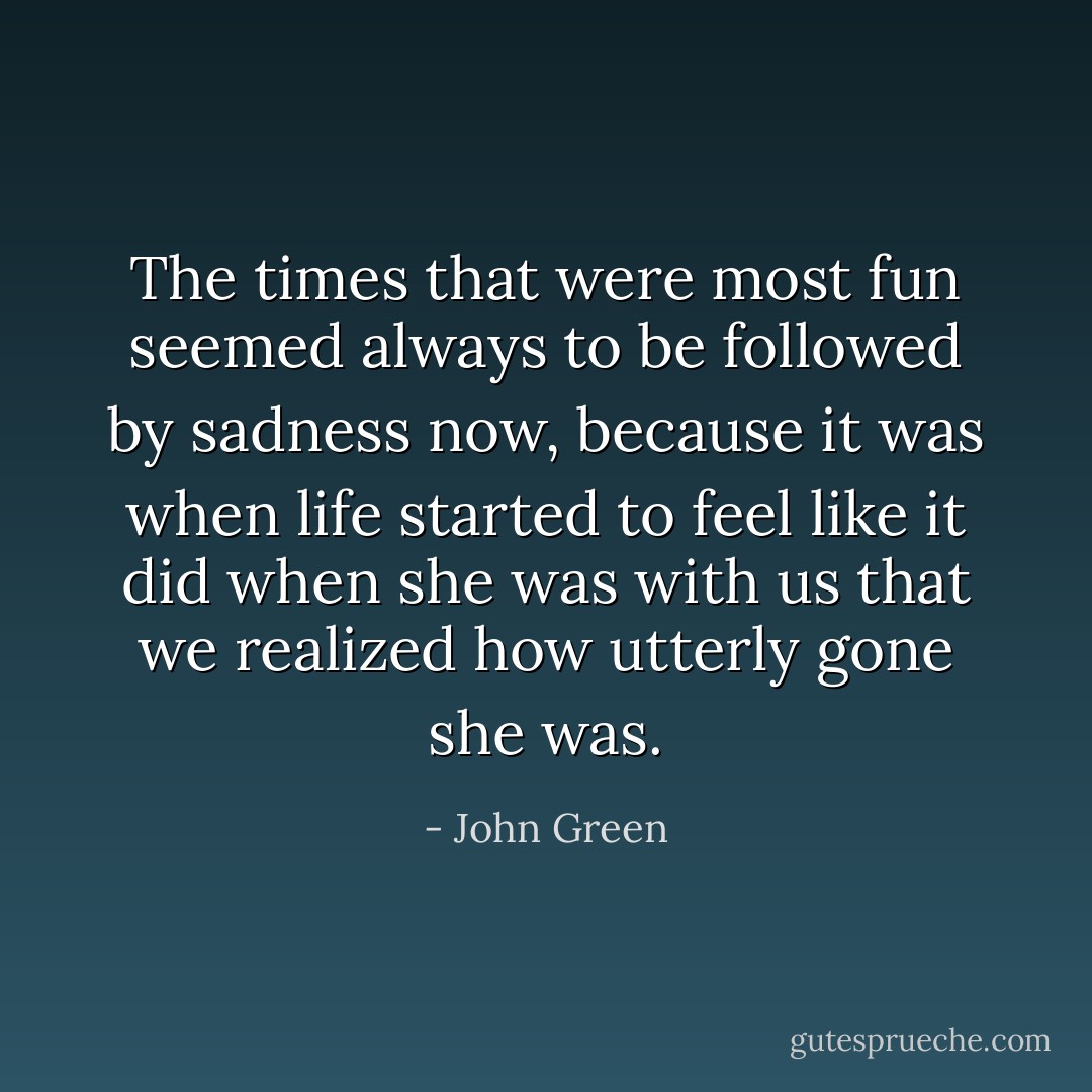 The times that were most fun seemed always to be followed by sadness now, because it was when life started to feel like it did when she was with us that we realized how utterly gone she was. - John Green