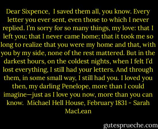 Dear Sixpence,<br /><br />I saved them all, you know. Every letter you ever sent, even those to which I never replied. I’m sorry for so many things, my love: that I left<br />you; that I never came home; that it took me so long to realize that you were my home and that, with you by my side, none of the rest<br />mattered.<br />But in the darkest hours, on the coldest nights, when I felt I’d lost everything, I still had your letters. And through them, in some small way,<br />I still had you.<br />I loved you then, my darling Penelope, more than I could imagine—just as I love you now, more than you can know.<br /><br />Michael<br />Hell House, February 1831 - Sarah MacLean