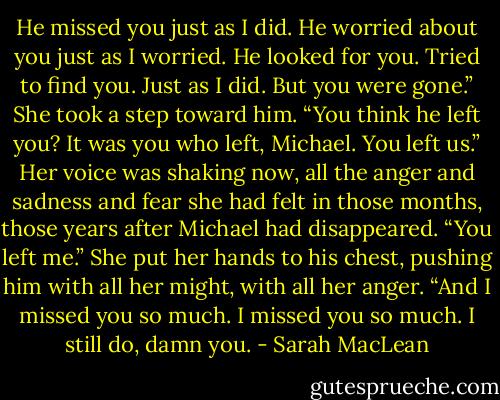 He missed you just as I did. He worried about you just as I worried. He looked for you. Tried to find you. Just as I did. But you were gone.” She took a step toward him. “You think he left you? It was you who left, Michael. You left us.” Her voice was shaking now, all the anger and sadness and fear she had felt in those months, those years after Michael had disappeared. “You left me.” She put her hands to his chest, pushing him with all her might, with all her anger. “And I missed you so much. I missed you so much. I still do, damn you. - Sarah MacLean