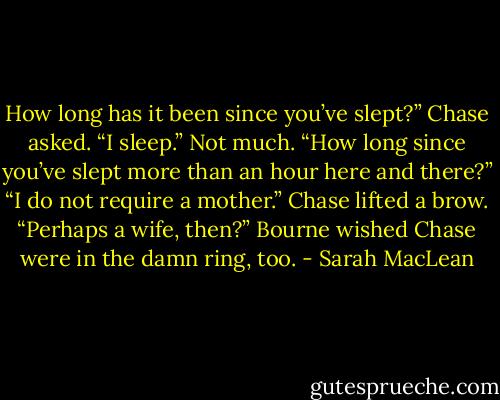 How long has it been since you’ve slept?” Chase asked.<br />“I sleep.” Not much.<br />“How long since you’ve slept more than an hour here and there?”<br />“I do not require a mother.”<br />Chase lifted a brow. “Perhaps a wife, then?”<br />Bourne wished Chase were in the damn ring, too. - Sarah MacLean