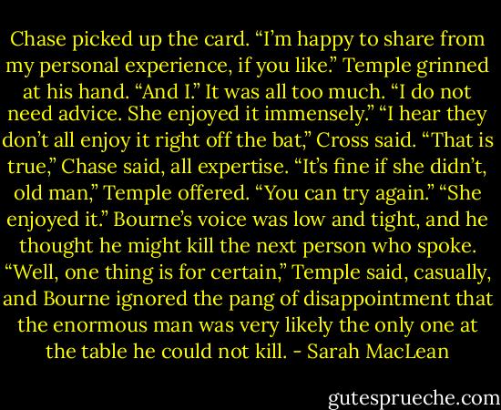 Chase picked up the card. “I’m happy to share from my personal experience, if you like.”<br />Temple grinned at his hand. “And I.”<br />It was all too much. “I do not need advice. She enjoyed it immensely.”<br />“I hear they don’t all enjoy it right off the bat,” Cross said.<br />“That is true,” Chase said, all expertise.<br />“It’s fine if she didn’t, old man,” Temple offered. “You can try again.”<br />“She enjoyed it.” Bourne’s voice was low and tight, and he thought he might kill the next person who spoke.<br />“Well, one thing is for certain,” Temple said, casually, and Bourne ignored the pang of disappointment that the enormous man was very likely the only one at the table he could not kill. - Sarah MacLean