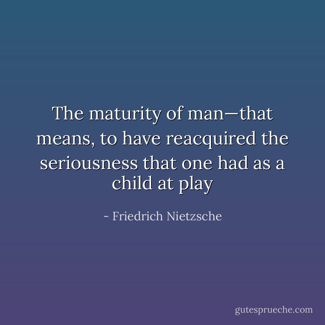 The maturity of man—that means, to have reacquired the seriousness that one had as a child at play - Friedrich Nietzsche