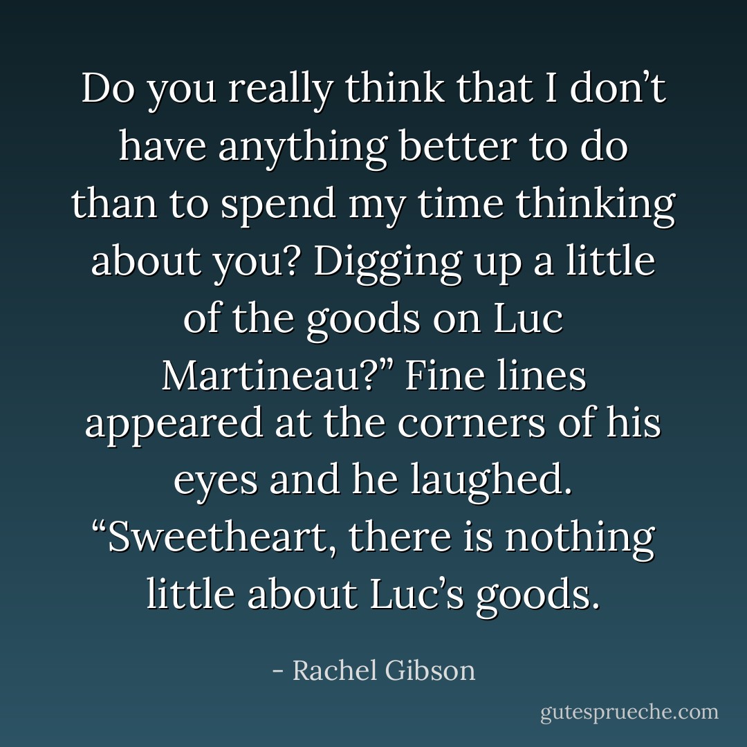 Do you really think that I don’t have anything better to do than to spend my time thinking about you? Digging up a little of the goods on Luc Martineau?”<br />Fine lines appeared at the corners of his eyes and he laughed. “Sweetheart, there is nothing little about Luc’s goods. - Rachel Gibson