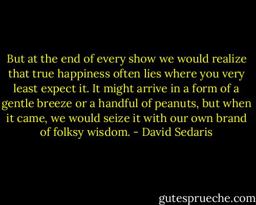 But at the end of every show we would realize that true happiness often lies where you very least expect it. It might arrive in a form of a gentle breeze or a handful of peanuts, but when it came, we would seize it with our own brand of folksy wisdom. - David Sedaris