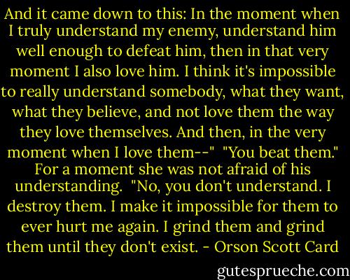 And it came down to this: In the moment when I truly understand my enemy, understand him well enough to defeat him, then in that very moment I also love him. I think it's impossible to really understand somebody, what they want, what they believe, and not love them the way they love themselves. And then, in the very moment when I love them--"<br /><br />"You beat them." For a moment she was not afraid of his understanding.<br /><br />"No, you don't understand. I destroy them. I make it impossible for them to ever hurt me again. I grind them and grind them until they don't exist. - Orson Scott Card