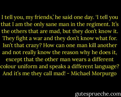 I tell you, my friends,’ he said one day. ‘I tell you that I am the only sane man in the regiment. It’s the others that are mad, but they don’t know it. They fight a war and they don’t know what for. Isn’t that crazy? How can one man kill another and not really know the reason why he does it, except that the other man wears a different colour uniform and speaks a different language? And it’s me they call mad! - Michael Morpurgo