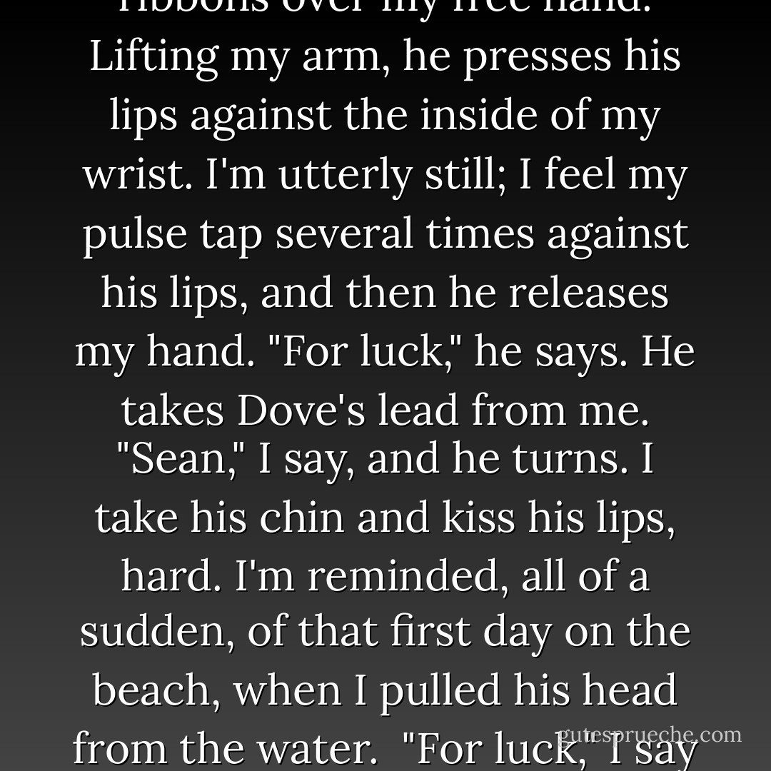 Sean reaches between us and slides a thin bracelet of red ribbons over my free hand. Lifting my arm, he presses his lips against the inside of my wrist. I'm utterly still; I feel my pulse tap several times against his lips, and then he releases my hand.<br />"For luck," he says. He takes Dove's lead from me.<br />"Sean," I say, and he turns. I take his chin and kiss his lips, hard. I'm reminded, all of a sudden, of that first day on the beach, when I pulled his head from the water. <br />"For luck," I say to his startled face. - Maggie Stiefvater