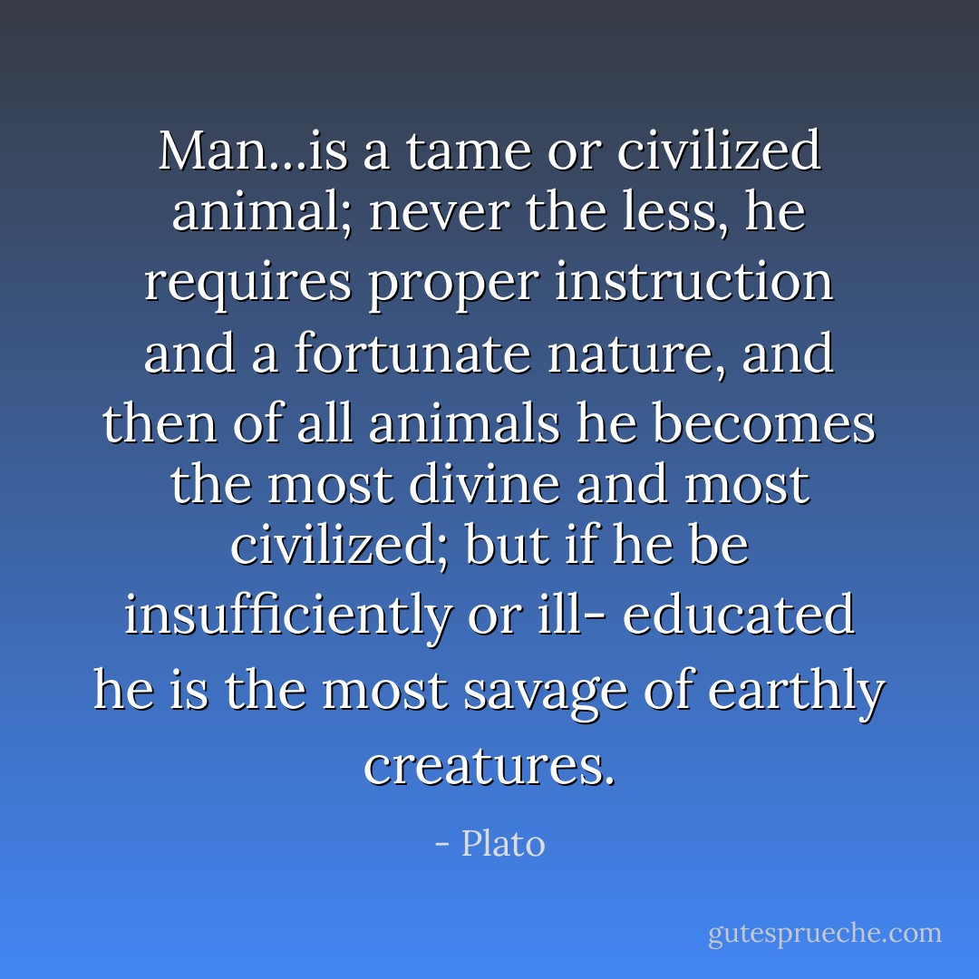 Man...is a tame or civilized animal; never the less, he requires proper instruction and a fortunate nature, and then of all animals he becomes the most divine and most civilized; but if he be insufficiently or ill- educated he is the most savage of earthly creatures. - Plato