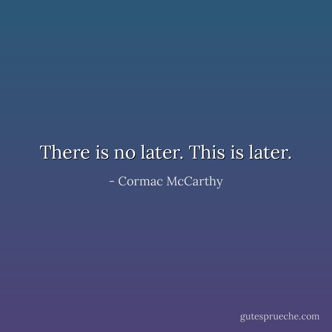 There is no later. This is later. - Cormac McCarthy