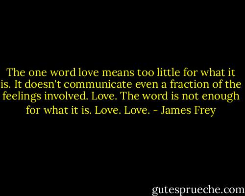 The one word love means too little for what it is. It doesn't communicate even a fraction of the feelings involved. Love. The word is not enough for what it is. Love. Love. - James Frey