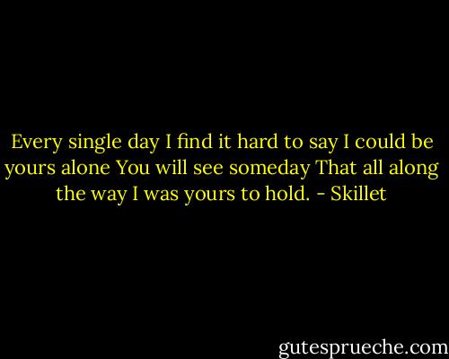 Every single day<br />I find it hard to say<br />I could be yours alone<br />You will see someday<br />That all along the way<br />I was yours to hold. - Skillet