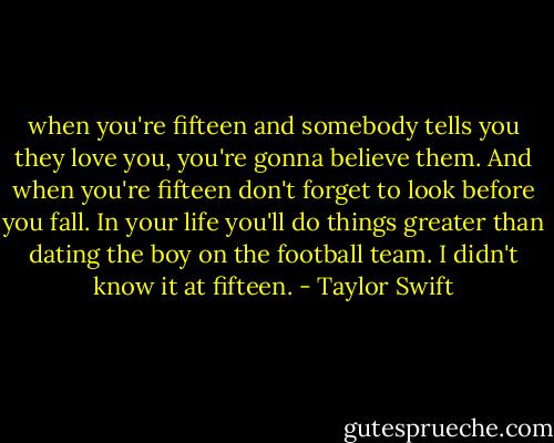 when you're fifteen and somebody tells you they love you, you're gonna believe them. And when you're fifteen don't forget to look before you fall. In your life you'll do things greater than dating the boy on the football team. I didn't know it at fifteen. - Taylor Swift