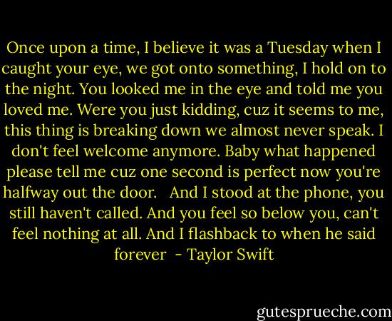 Once upon a time, I believe it was a Tuesday when I caught your eye, we got onto something, I hold on to the night. You looked me in the eye and told me you loved me. Were you just kidding, cuz it seems to me, this thing is breaking down we almost never speak. I don't feel welcome anymore. Baby what happened please tell me cuz one second is perfect now you're halfway out the door. <br /><br />And I stood at the phone, you still haven't called. And you feel so below you, can't feel nothing at all. And I flashback to when he said forever  - Taylor Swift