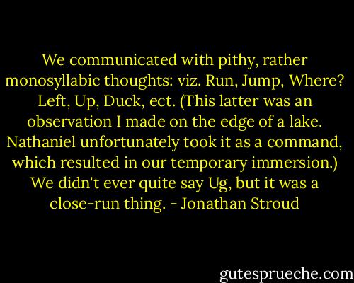We communicated with pithy, rather monosyllabic thoughts: viz. Run, Jump, Where? Left, Up, Duck, ect. (This latter was an observation I made on the edge of a lake. Nathaniel unfortunately took it as a command, which resulted in our temporary immersion.) We didn't ever quite say Ug, but it was a close-run thing. - Jonathan Stroud