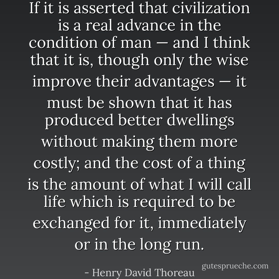 If it is asserted that civilization is a real advance in the condition of man — and I think that it is, though only the wise improve their advantages — it must be shown that it has produced better dwellings without making them more costly; and the cost of a thing is the amount of what I will call life which is required to be exchanged for it, immediately or in the long run. - Henry David Thoreau