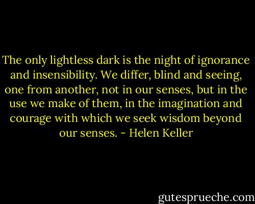 The only lightless dark is the night of ignorance and insensibility. We differ, blind and seeing, one from another, not in our senses, but in the use we make of them, in the imagination and courage with which we seek wisdom beyond our senses. - Helen Keller