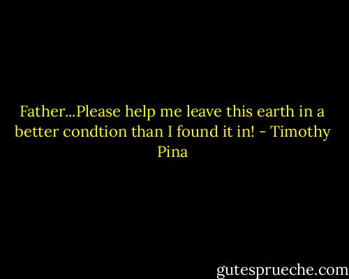 Father...Please help me leave this earth in a better condtion than I found it in! - Timothy Pina