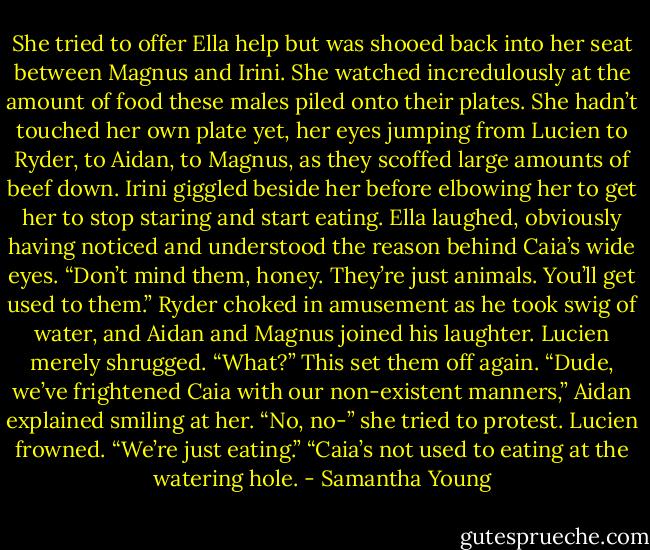 She tried to offer Ella help but was shooed back into her seat between Magnus and Irini. She watched incredulously at the amount of food these males piled onto their plates. She hadn’t touched her own plate yet, her eyes jumping from Lucien to Ryder, to Aidan, to Magnus, as they scoffed large amounts of beef down. Irini giggled beside her before elbowing her to get her to stop staring and start eating.<br />Ella laughed, obviously having noticed and understood the reason behind Caia’s wide eyes. “Don’t mind them, honey. They’re just animals. You’ll get used to them.”<br />Ryder choked in amusement as he took swig of water, and Aidan and Magnus joined his laughter.<br />Lucien merely shrugged. “What?”<br />This set them off again.<br />“Dude, we’ve frightened Caia with our non-existent manners,” Aidan explained smiling at her.<br />“No, no-” she tried to protest.<br />Lucien frowned. “We’re just eating.”<br />“Caia’s not used to eating at the watering hole. - Samantha Young