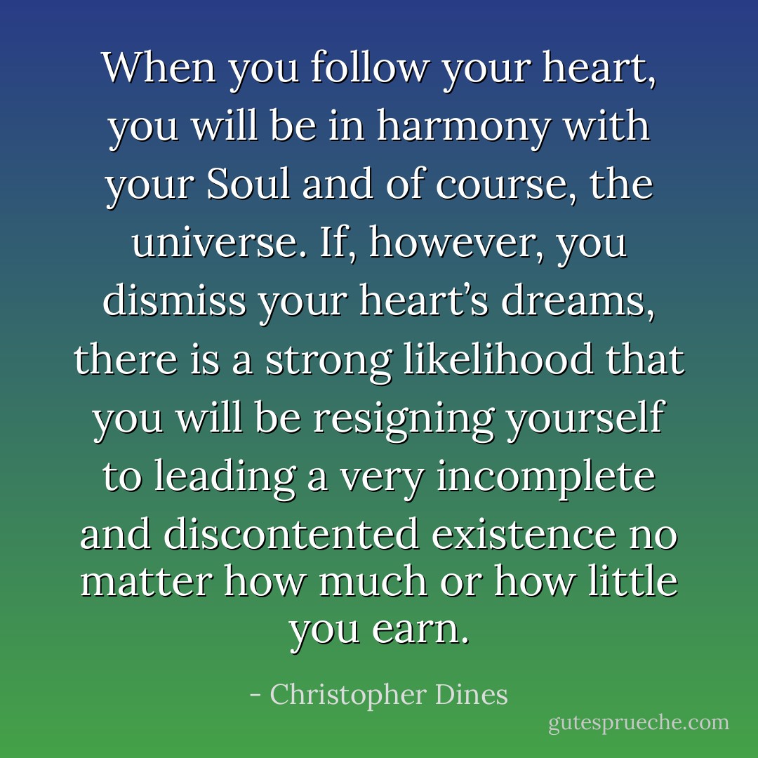 When you follow your heart, you will be in harmony with your Soul and of course, the universe. If, however, you dismiss your heart’s dreams, there is a strong likelihood that you will be resigning yourself to leading a very incomplete and discontented existence no matter how much or how little you earn. - Christopher Dines