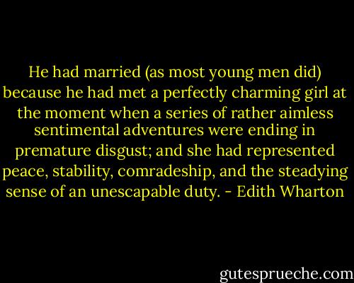 He had married (as most young men did) because he had met a perfectly charming girl at the moment when a series of rather aimless sentimental adventures were ending in premature disgust; and she had represented peace, stability, comradeship, and the steadying sense of an unescapable duty. - Edith Wharton