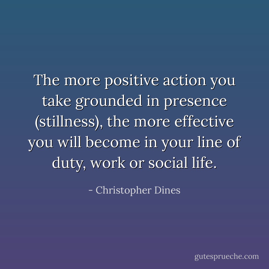 The more positive action you take grounded in presence (stillness), the more effective you will become in your line of duty, work or social life. - Christopher Dines