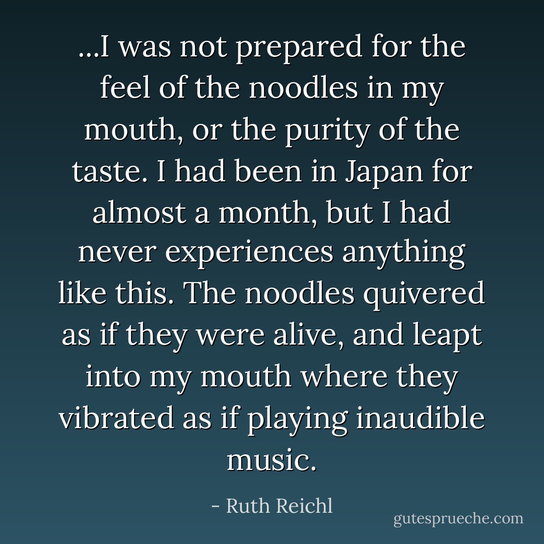 ...I was not prepared for the feel of the noodles in my mouth, or the purity of the taste. I had been in Japan for almost a month, but I had never experiences anything like this. The noodles quivered as if they were alive, and leapt into my mouth where they vibrated as if playing inaudible music. - Ruth Reichl