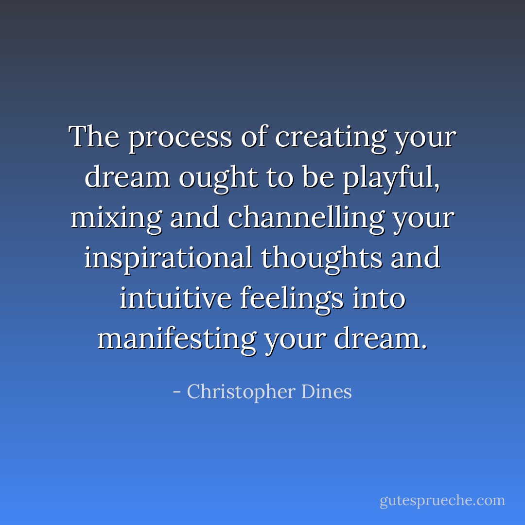 The process of creating your dream ought to be playful, mixing and channelling your inspirational thoughts and intuitive feelings into manifesting your dream. - Christopher Dines