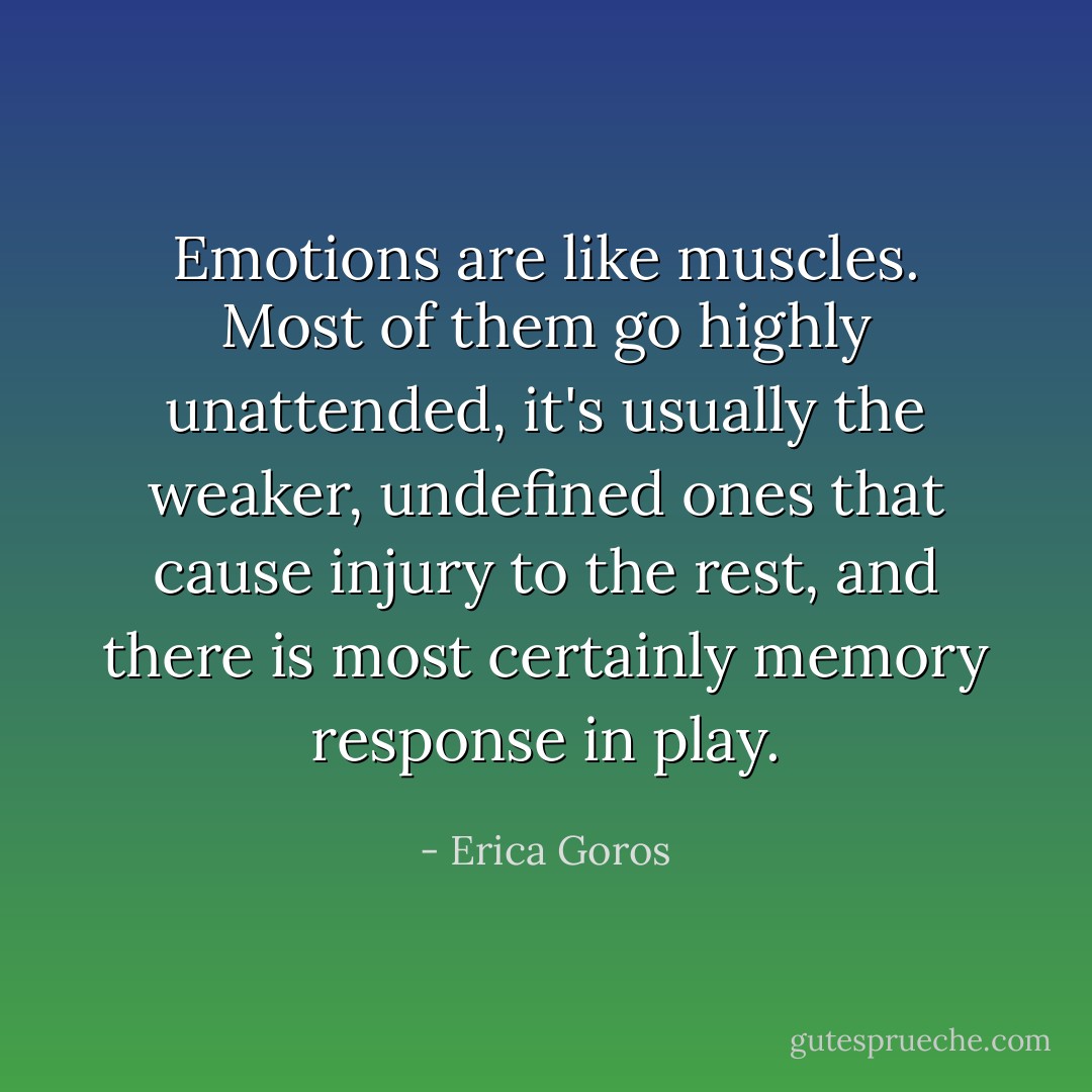 Emotions are like muscles. Most of them go highly unattended, it's usually the weaker, undefined ones that cause injury to the rest, and there is most certainly memory response in play. - Erica Goros