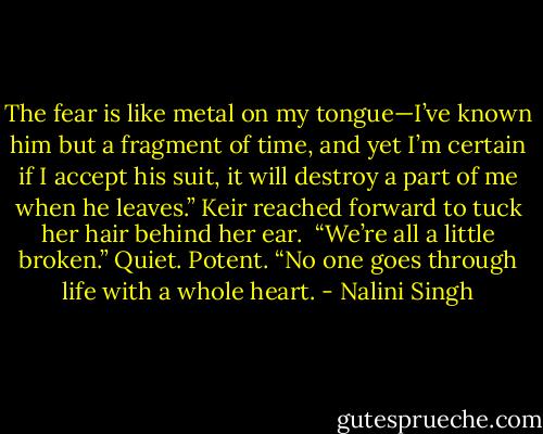 The fear is like metal on my tongue—I’ve known him but a fragment of time, and yet I’m certain if I accept his suit, it will destroy a part of me when he leaves.”<br />Keir reached forward to tuck her hair behind her ear. <br />“We’re all a little broken.” Quiet. Potent. “No one goes through life with a whole heart. - Nalini Singh