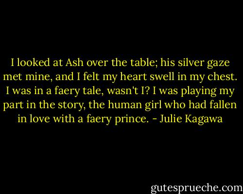 I looked at Ash over the table; his silver gaze met mine, and I felt my heart swell in my chest. I was in a faery tale, wasn't I? I was playing my part in the story, the human girl who had fallen in love with a faery prince. - Julie Kagawa