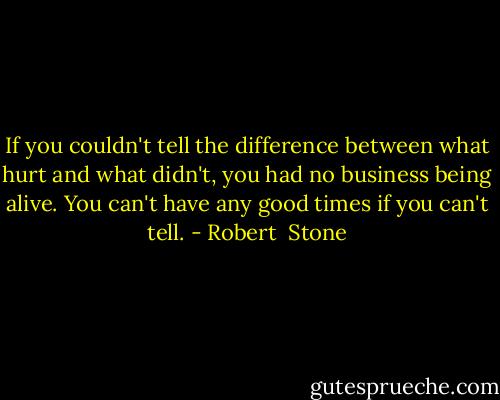 If you couldn't tell the difference between what hurt and what didn't, you had no business being alive. You can't have any good times if you can't tell. - Robert  Stone
