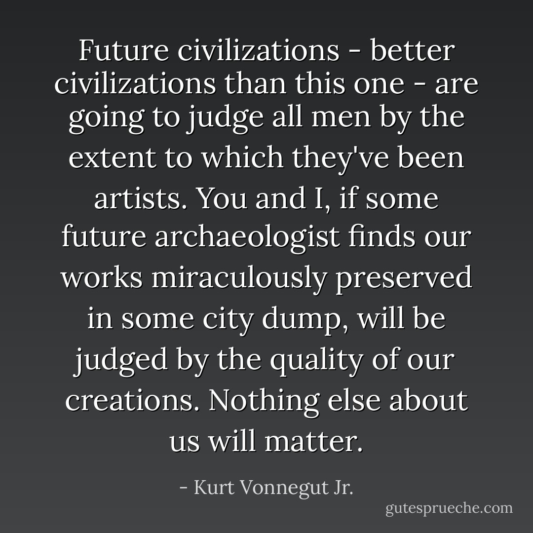 Future civilizations - better civilizations than this one - are going to judge all men by the extent to which they've been artists. You and I, if some future archaeologist finds our works miraculously preserved in some city dump, will be judged by the quality of our creations. Nothing else about us will matter. - Kurt Vonnegut Jr.