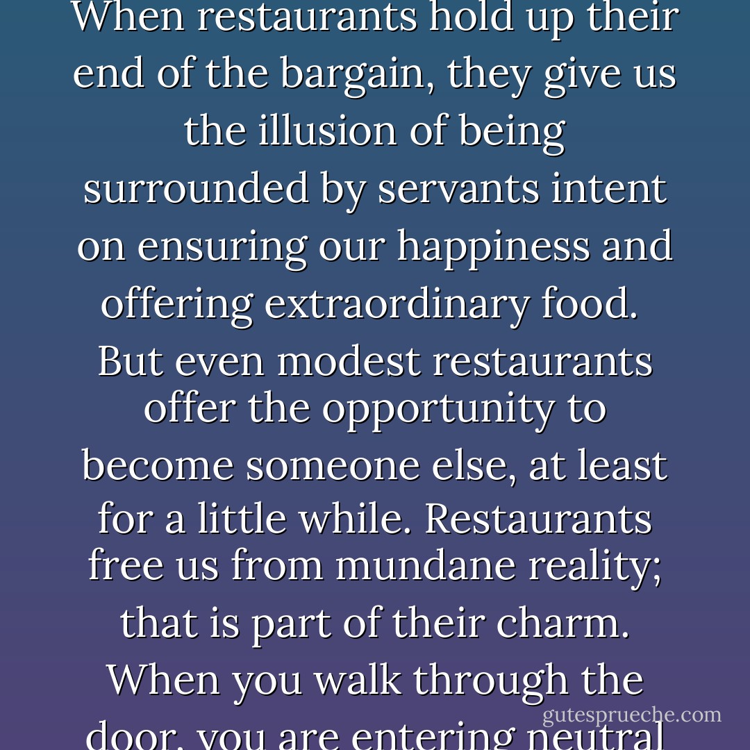 Every restaurant is a theater, and the truly great ones allow us to indulge in the fantasy that we are rich and powerful. When restaurants hold up their end of the bargain, they give us the illusion of being surrounded by servants intent on ensuring our happiness and offering extraordinary food.<br /> But even modest restaurants offer the opportunity to become someone else, at least for a little while. Restaurants free us from mundane reality; that is part of their charm. When you walk through the door, you are entering neutral territory where you are free to be whoever you choose for the duration of the meal. - Ruth Reichl