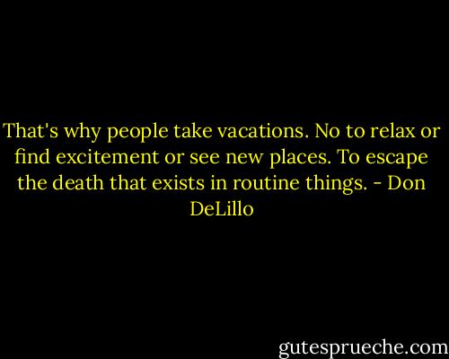 That's why people take vacations. No to relax or find excitement or see new places. To escape the death that exists in routine things. - Don DeLillo