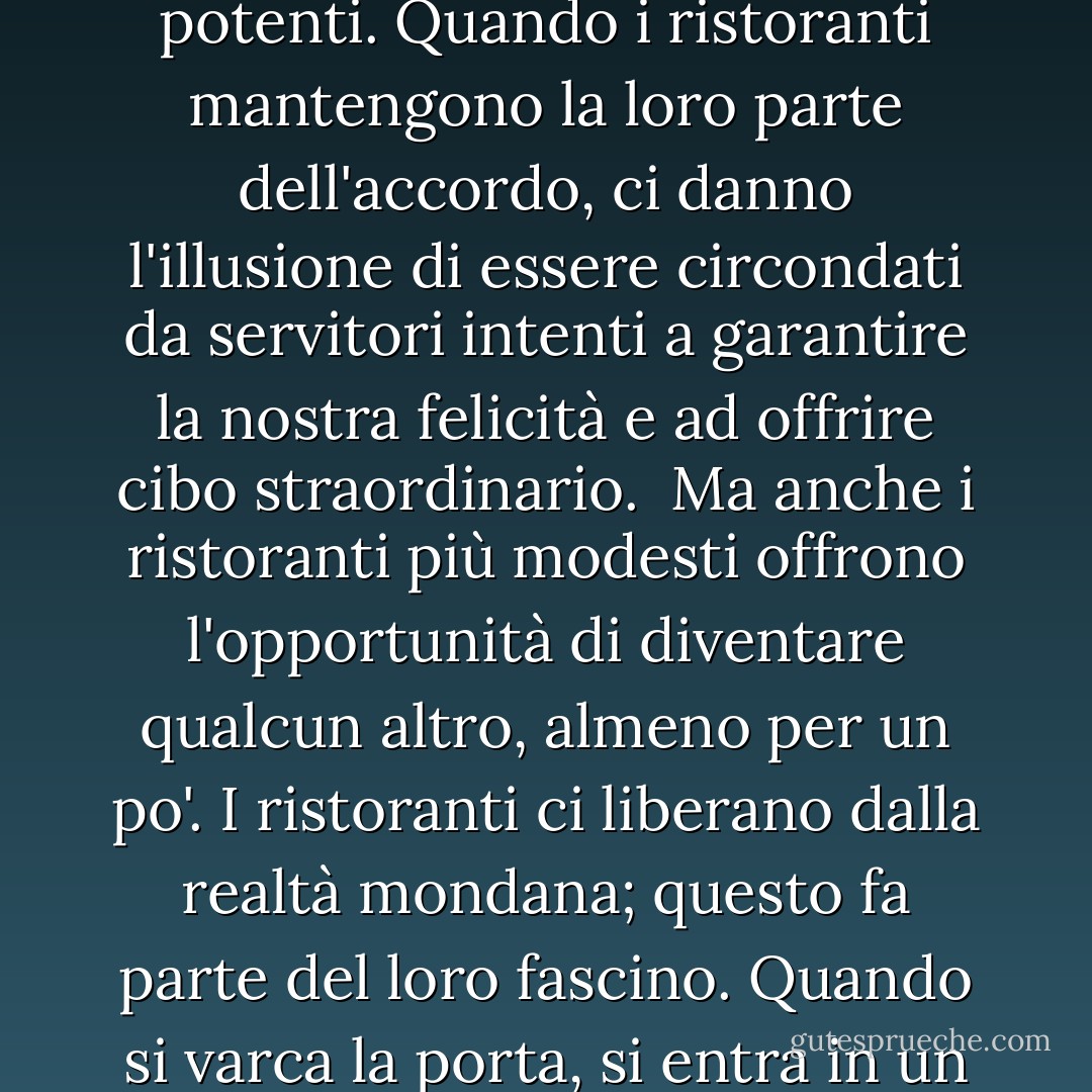 Ogni ristorante è un teatro, e quelli veramente grandi ci permettono di indulgere nella fantasia di essere ricchi e potenti. Quando i ristoranti mantengono la loro parte dell'accordo, ci danno l'illusione di essere circondati da servitori intenti a garantire la nostra felicità e ad offrire cibo straordinario.<br /> Ma anche i ristoranti più modesti offrono l'opportunità di diventare qualcun altro, almeno per un po'. I ristoranti ci liberano dalla realtà mondana; questo fa parte del loro fascino. Quando si varca la porta, si entra in un territorio neutrale dove si è liberi di essere chiunque si scelga per la durata del pasto. - Ruth Reichl