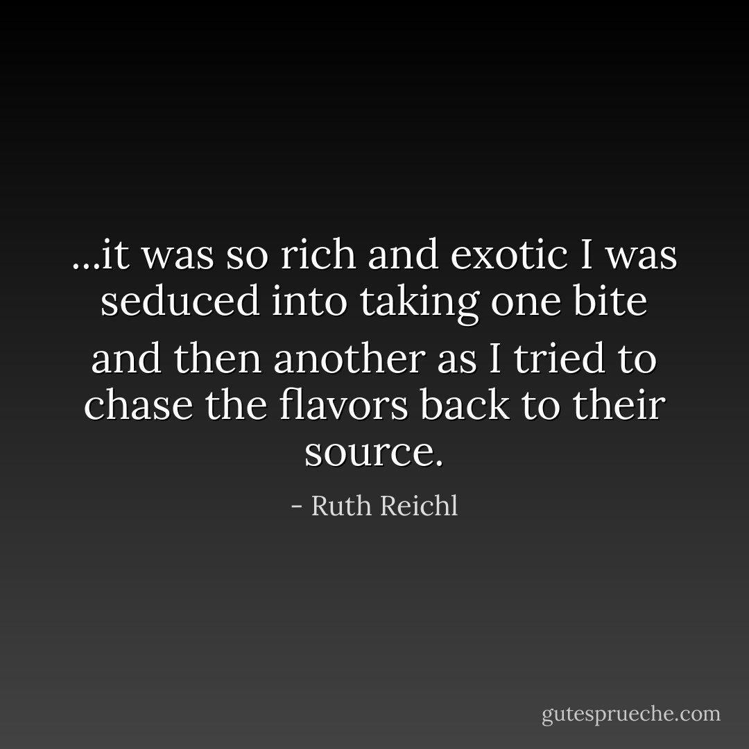...it was so rich and exotic I was seduced into taking one bite and then another as I tried to chase the flavors back to their source. - Ruth Reichl
