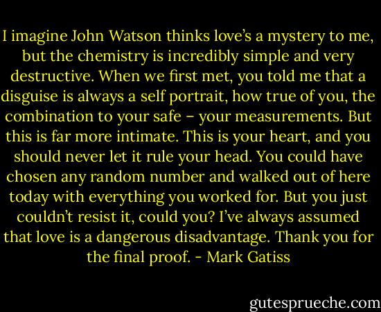 I imagine John Watson thinks love’s a mystery to me, but the chemistry is incredibly simple and very destructive. When we first met, you told me that a disguise is always a self portrait, how true of you, the combination to your safe – your measurements. But this is far more intimate. This is your heart, and you should never let it rule your head. You could have chosen any random number and walked out of here today with everything you worked for. But you just couldn’t resist it, could you? I’ve always assumed that love is a dangerous disadvantage. Thank you for the final proof. - Mark Gatiss