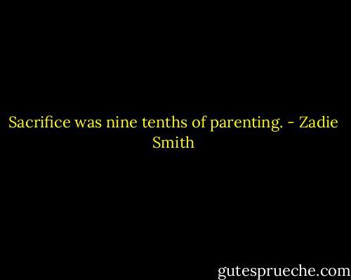 Sacrifice was nine tenths of parenting. - Zadie Smith