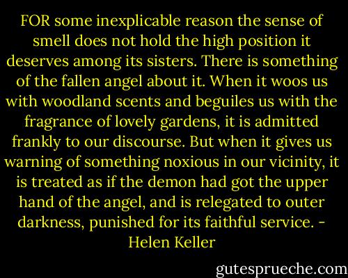 FOR some inexplicable reason the sense of smell does not hold the high position it deserves among its sisters. There is something of the fallen angel about it. When it woos us with woodland scents and beguiles us with the fragrance of lovely gardens, it is admitted frankly to our discourse. But when it gives us warning of something noxious in our vicinity, it is treated as if the demon had got the upper hand of the angel, and is relegated to outer darkness, punished for its faithful service. - Helen Keller