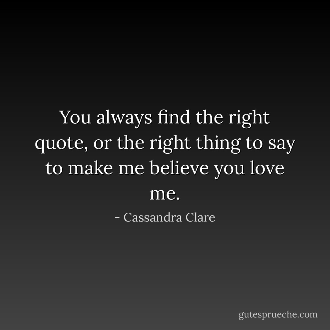 You always find the right quote, or the right thing to say to make me believe you love me. - Cassandra Clare