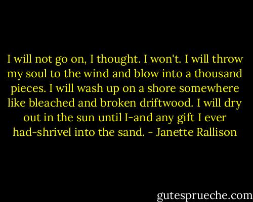 I will not go on, I thought. I won't. I will throw my soul to the wind and blow into a thousand pieces. I will wash up on a shore somewhere like bleached and broken driftwood. I will dry out in the sun until I-and any gift I ever had-shrivel into the sand. - Janette Rallison