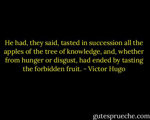 He had, they said, tasted in succession all the apples of the tree of knowledge, and, whether from hunger or disgust, had ended by tasting the forbidden fruit. - Victor Hugo