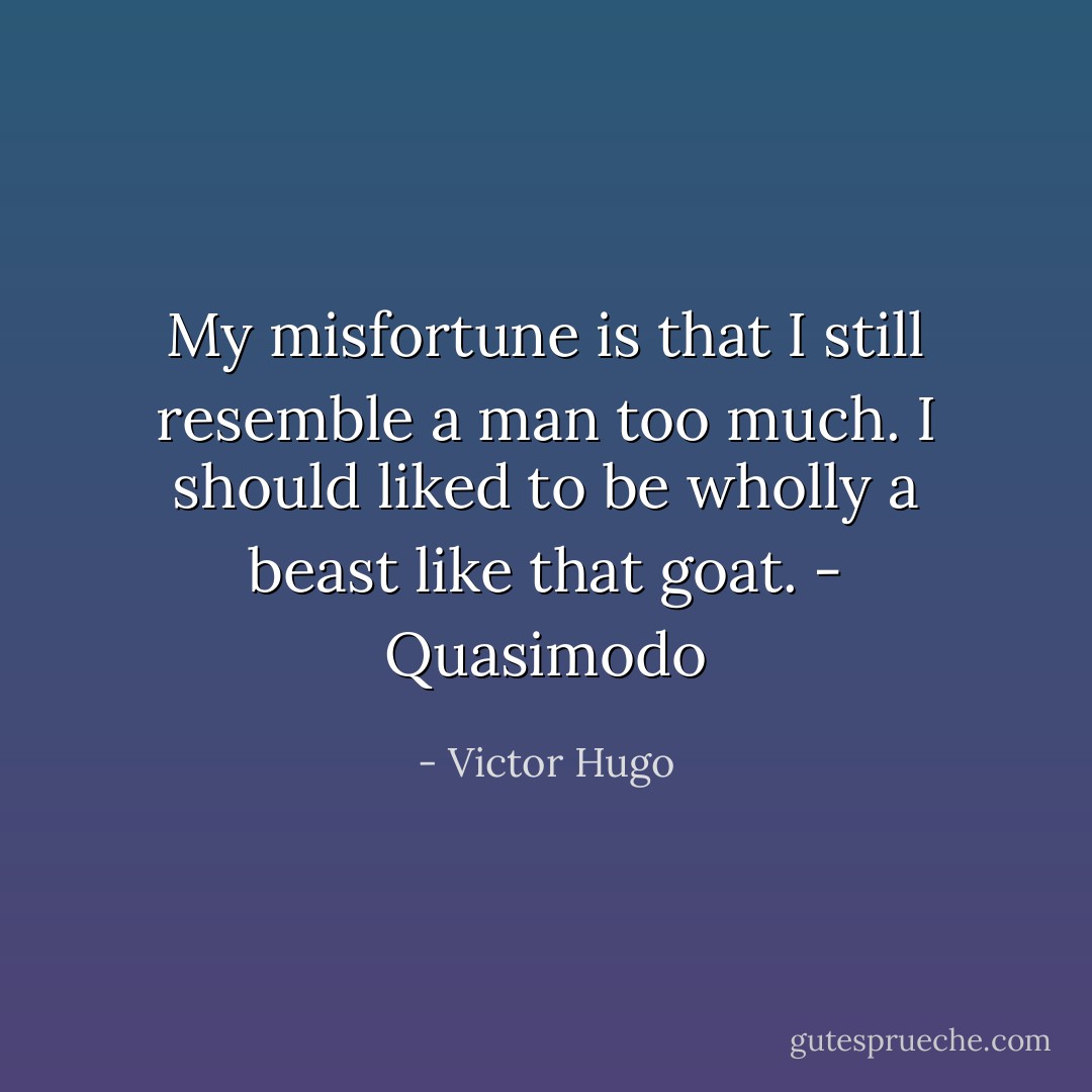 My misfortune is that I still resemble a man too much. I should liked to be wholly a beast like that goat. - Quasimodo - Victor Hugo