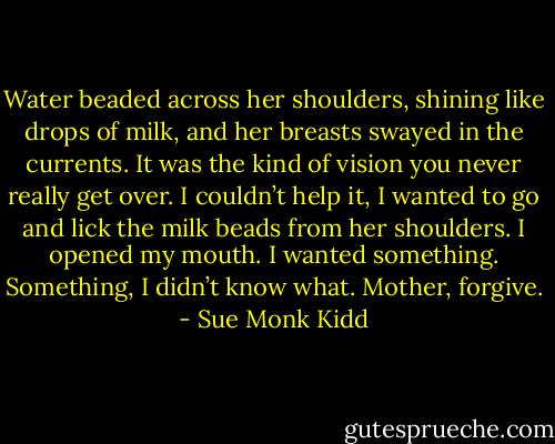 Water beaded across her shoulders, shining like drops of milk, and her breasts swayed in the currents. It was the kind of vision you never really get over. I couldn’t help it, I wanted to go and lick the milk beads from her shoulders. I opened my mouth. I wanted something. Something, I didn’t know what. Mother, forgive. - Sue Monk Kidd